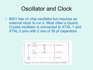 Oscillator and Clock 8051 has on chip oscillator but requires an external clock to run it. Most often a Quartz Crystal oscillator is connected to XTAL 1 and XTAL 2 pins with 2 nos of 30 pf capacitors.  