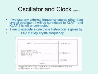 Oscillator and Clock  contd . If we use any external frequency source other than crystal oscillator, it will be connected to XLAT1 and XLAT 2 is left unconnected. Time to execute a one cycle instruction is given by T=(c x 12d)/ crystal frequency 