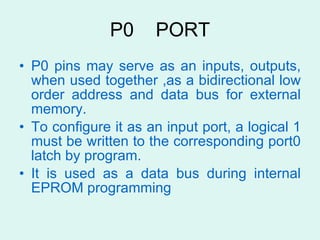 P0  PORT P0 pins may serve as an inputs, outputs, when used together ,as a bidirectional low order address and data bus for external memory. To configure it as an input port, a logical 1 must be written to the corresponding port0 latch by program. It is used as a data bus during internal EPROM programming  