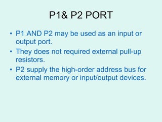 P1& P2 PORT P1 AND P2 may be used as an input or output port. They does not required external pull-up resistors. P2 supply the high-order address bus for external memory or input/output devices. 