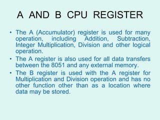 A  AND  B  CPU  REGISTER The A (Accumulator) register is used for many operation, including Addition, Subtraction, Integer Multiplication, Division and other logical operation. The A register is also used for all data transfers between the 8051 and any external memory. The B register is used with the A register for Multiplication and Division operation and has no other function other than as a location where data may be stored. 