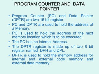 PROGRAM COUNTER AND  DATA POINTER Program Counter (PC) and Data Pointer (DPTR) are two 16 bit register. PC and DPTR are used to hold the address of a Memory. PC is used to hold the address of the next memory location which is to be executed. The PC has no internal Address. The DPTR register is made up of two 8 bit register named  DPH and DPL. DPTR is used to hold the memory address for internal and external code memory and external data memory. 