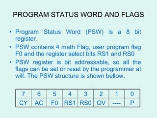PROGRAM STATUS WORD AND FLAGS Program Status Word (PSW) is a 8 bit register. PSW contains 4 math Flag, user program flag F0 and the register select bits RS1 and RS0  PSW register is bit addressable, so all the flags can be set or reset by the programmer at will. The PSW structure is shown bellow. P ---- OV RS0 RS1 F0 AC CY 0 1 2 3 4 5 6 7 
