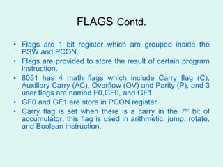 FLAGS   Contd. Flags are 1 bit register which are grouped inside the PSW and PCON. Flags are provided to store the result of certain program instruction. 8051 has 4 math flags which include Carry flag (C), Auxiliary Carry (AC), Overflow (OV) and Parity (P), and 3 user flags are named F0,GF0, and GF1. GF0 and GF1 are store in PCON register. Carry flag is set when there is a carry in the 7 th  bit of accumulator, this flag is used in arithmetic, jump, rotate, and Boolean instruction. 