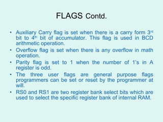 FLAGS   Contd. Auxiliary Carry flag is set when there is a carry form 3 rd  bit to 4 th  bit of accumulator. This flag is used in BCD arithmetic operation.  Overflow flag is set when there is any overflow in math operation. Parity flag is set to 1 when the number of 1’s in A register is odd. The three user flags are general purpose flags programmers can be set or reset by the programmer at will. RS0 and RS1 are two register bank select bits which are used to select the specific register bank of internal RAM. 