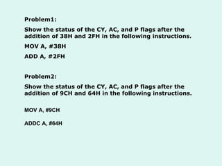 Problem1: Show the status of the CY, AC, and P flags after the addition of 38H and 2FH in the following instructions. MOV A, #38H ADD A, #2FH  Problem2: Show the status of the CY, AC, and P flags after the addition of 9CH and 64H in the following instructions. MOV A, #9CH ADDC A, #64H 
