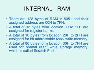 INTERNAL  RAM There are 128 bytes of RAM in 8051 and their assigned address are 00H to 7FH. A total of 32 bytes from location 00 to 1FH are assigned for register banks.  A total of 16 bytes from location 20H to 2FH are assigned for bit addressable read/ write memory. A total of 80 bytes form location 30H to 7FH are used for normal read/ write storage memory, which is called Scratch Pad.  