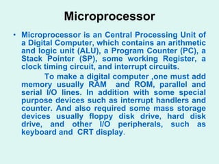 Microprocessor  Microprocessor is an Central Processing Unit of a Digital Computer, which contains an arithmetic and logic unit (ALU), a Program Counter (PC), a Stack Pointer (SP), some working Register, a clock timing circuit, and interrupt circuits. To make a digital computer ,one must add memory usually RAM  and ROM, parallel and serial I/O lines. In addition with some special purpose devices such as interrupt handlers and counter. And also required some mass storage devices usually floppy disk drive, hard disk drive, and other I/O peripherals, such as keyboard and  CRT display .  