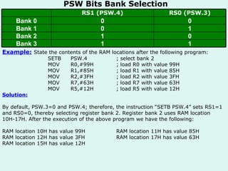 PSW Bits Bank Selection Example:   State the contents of the RAM locations after the following program: SETB PSW.4 ; select bank 2 MOV R0,#99H ; load R0 with value 99H MOV R1,#85H ; load R1 with value 85H MOV R2,#3FH ; load R2 with value 3FH MOV R7,#63H ; load R7 with value 63H MOV R5,#12H ; load R5 with value 12H Solution: By default, PSW.3=0 and PSW.4; therefore, the instruction “SETB PSW.4” sets RS1=1 and RS0=0, thereby selecting register bank 2. Register bank 2 uses RAM location 10H-17H. After the execution of the above program we have the following: RAM location 10H has value 99H RAM location 11H has value 85H RAM location 12H has value 3FH  RAM location 17H has value 63H RAM location 15H has value 12H 1 1 Bank 3 0 1 Bank 2 1 0 Bank 1 0 0 Bank 0 RS0 (PSW.3) RS1 (PSW.4) 