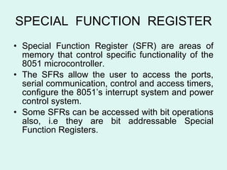 SPECIAL  FUNCTION  REGISTER Special Function Register (SFR) are areas of memory that control specific functionality of the 8051 microcontroller. The SFRs allow the user to access the ports, serial communication, control and access timers, configure the 8051’s interrupt system and power control system. Some SFRs can be accessed with bit operations also, i.e they are bit addressable Special Function Registers. 