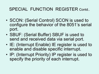 SPECIAL  FUNCTION  REGISTER  Contd.. SCON: (Serial Control) SCON is used to configure the behavior of the 8051’s serial port. SBUF: (Serial Buffer) SBUF is used to send and received data via serial port. IE: (Interrupt Enable) IE register is used to enable and disable specific interrupt. IP: (Interrupt Priority) IP register is used to specify the priority of each interrupt. 