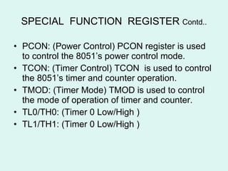 SPECIAL  FUNCTION  REGISTER  Contd.. PCON: (Power Control) PCON register is used to control the 8051’s power control mode. TCON: (Timer Control) TCON  is used to control the 8051’s timer and counter operation. TMOD: (Timer Mode) TMOD is used to control the mode of operation of timer and counter. TL0/TH0: (Timer 0 Low/High ) TL1/TH1: (Timer 0 Low/High ) 