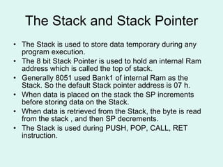 The Stack and Stack Pointer The Stack is used to store data temporary during any program execution. The 8 bit Stack Pointer is used to hold an internal Ram address which is called the top of stack. Generally 8051 used Bank1 of internal Ram as the Stack. So the default Stack pointer address is 07 h. When data is placed on the stack the SP increments before storing data on the Stack. When data is retrieved from the Stack, the byte is read from the stack , and then SP decrements. The Stack is used during PUSH, POP, CALL, RET instruction.  