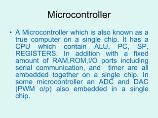 Microcontroller A Microcontroller which is also known as a true computer on a single chip. It has a CPU which contain ALU, PC, SP, REGISTERS. In addition with a fixed amount of RAM,ROM,I/O ports including serial communication, and  timer are all embedded together on a single chip. In some microcontroller an ADC and DAC (PWM o/p) also embedded in a single chip.  