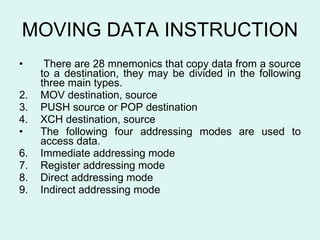 MOVING DATA INSTRUCTION There are 28 mnemonics that copy data from a source to a destination, they may be divided in the following three main types.  MOV destination, source PUSH source or POP destination XCH destination, source The following four addressing modes are used to access data. Immediate addressing mode Register addressing mode Direct addressing mode Indirect addressing mode 