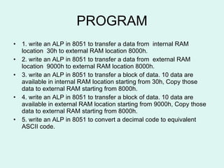 PROGRAM 1. write an ALP in 8051 to transfer a data from  internal RAM location  30h to external RAM location 8000h. 2. write an ALP in 8051 to transfer a data from  external RAM location  9000h to external RAM location 8000h. 3. write an ALP in 8051 to transfer a block of data. 10 data are available in internal RAM location starting from 30h, Copy those data to external RAM starting from 8000h. 4. write an ALP in 8051 to transfer a block of data. 10 data are available in external RAM location starting from 9000h, Copy those data to external RAM starting from 8000h. 5. write an ALP in 8051 to convert a decimal code to equivalent ASCII code. 