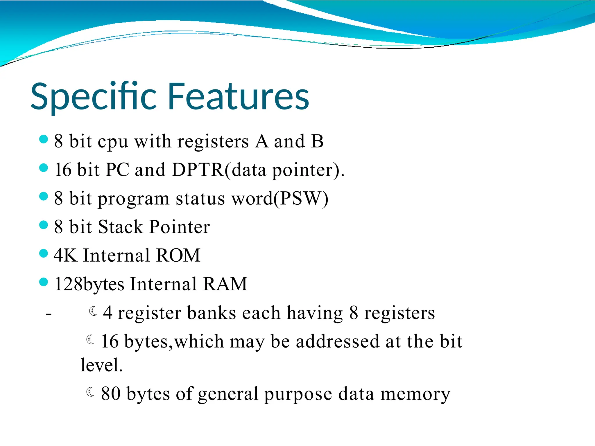 Specific Features
⚫8 bit cpu with registers A and B
⚫16 bit PC and DPTR(data pointer).
⚫8 bit program status word(PSW)
⚫8 bit Stack Pointer
⚫4K Internal ROM
⚫128bytes Internal RAM
- 4 register banks each having 8 registers
16 bytes,which may be addressed at the bit
level.
80 bytes of general purpose data memory
 