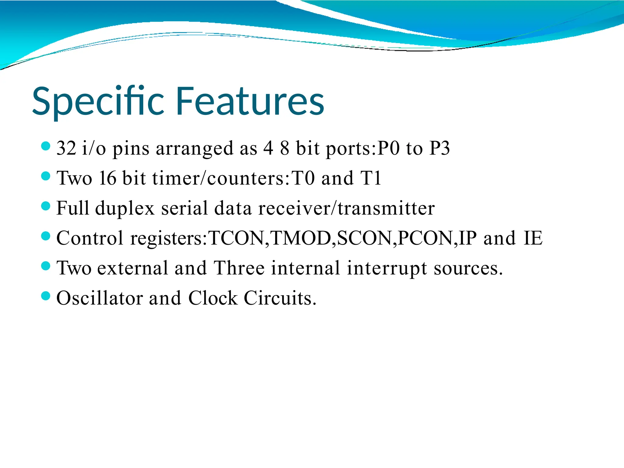 Specific Features
⚫32 i/o pins arranged as 4 8 bit ports:P0 to P3
⚫Two 16 bit timer/counters:T0 and T1
⚫Full duplex serial data receiver/transmitter
⚫Control registers:TCON,TMOD,SCON,PCON,IP and IE
⚫Two external and Three internal interrupt sources.
⚫Oscillator and Clock Circuits.
 