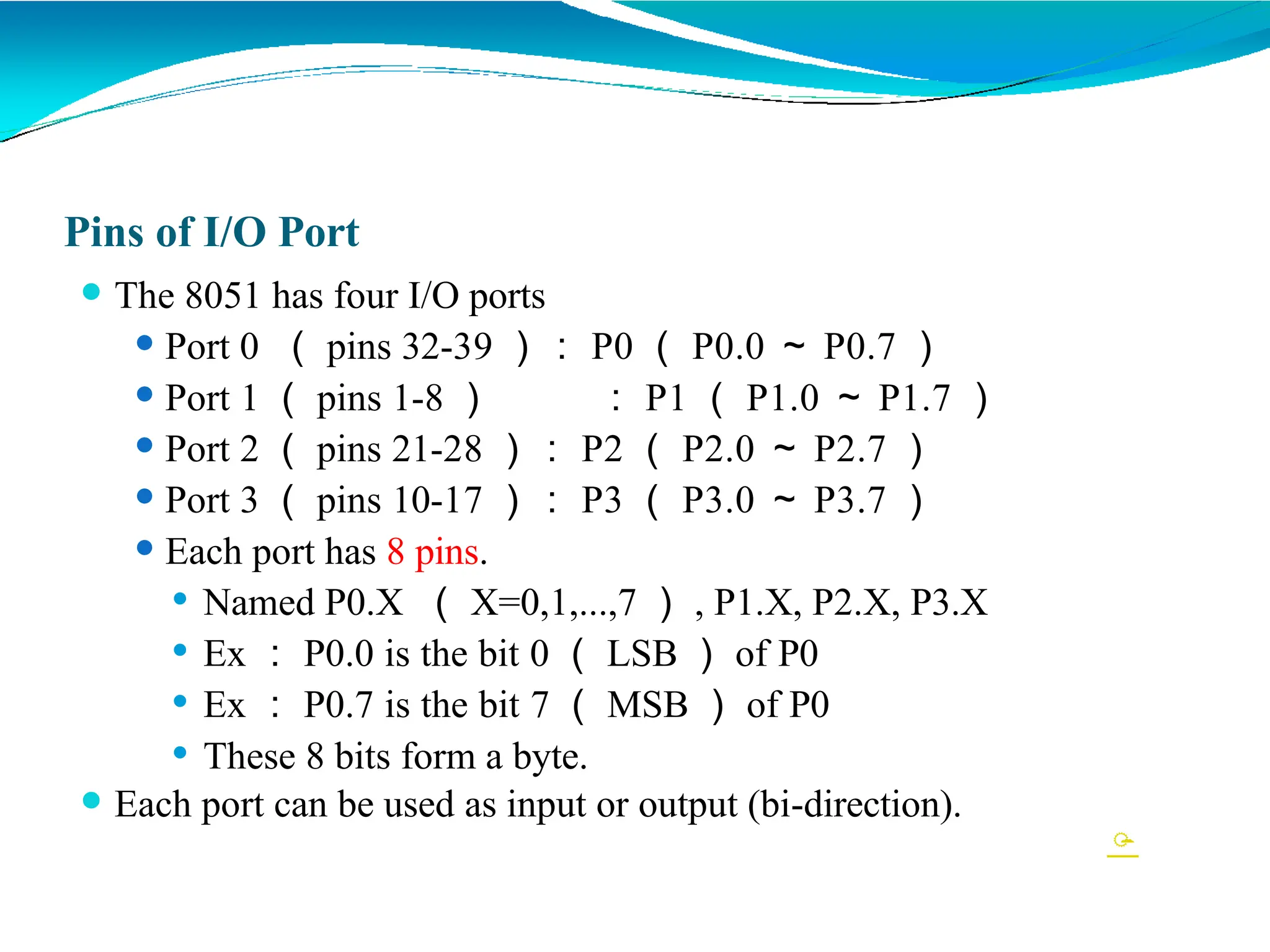 Pins of I/O Port
⚫ The 8051 has four I/O ports
⚫ Port 0 （ pins 32-39 ）： P0 （ P0.0 ～ P0.7 ）
⚫ Port 1 （ pins 1-8 ） ： P1 （ P1.0 ～ P1.7 ）
⚫ Port 2 （ pins 21-28 ）： P2 （ P2.0 ～ P2.7 ）
⚫ Port 3 （ pins 10-17 ）： P3 （ P3.0 ～ P3.7 ）
⚫ Each port has 8 pins.
⚫ Named P0.X （ X=0,1,...,7 ） , P1.X, P2.X, P3.X
⚫ Ex ： P0.0 is the bit 0 （ LSB ） of P0
⚫ Ex ： P0.7 is the bit 7 （ MSB ） of P0
⚫ These 8 bits form a byte.
⚫ Each port can be used as input or output (bi-direction).

 