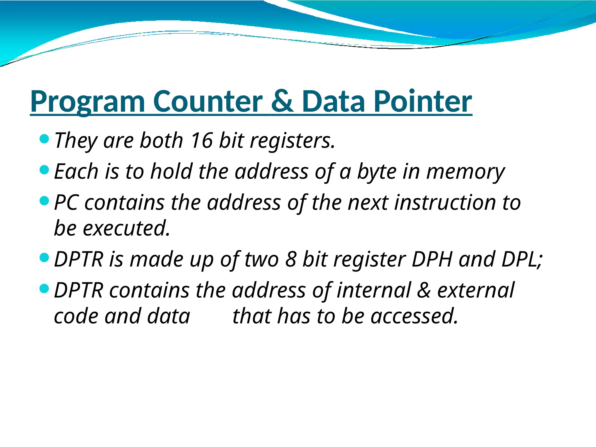 Program Counter & Data Pointer
⚫They are both 16 bit registers.
⚫Each is to hold the address of a byte in memory
⚫PC contains the address of the next instruction to
be executed.
⚫DPTR is made up of two 8 bit register DPH and DPL;
⚫DPTR contains the address of internal & external
code and data that has to be accessed.
 