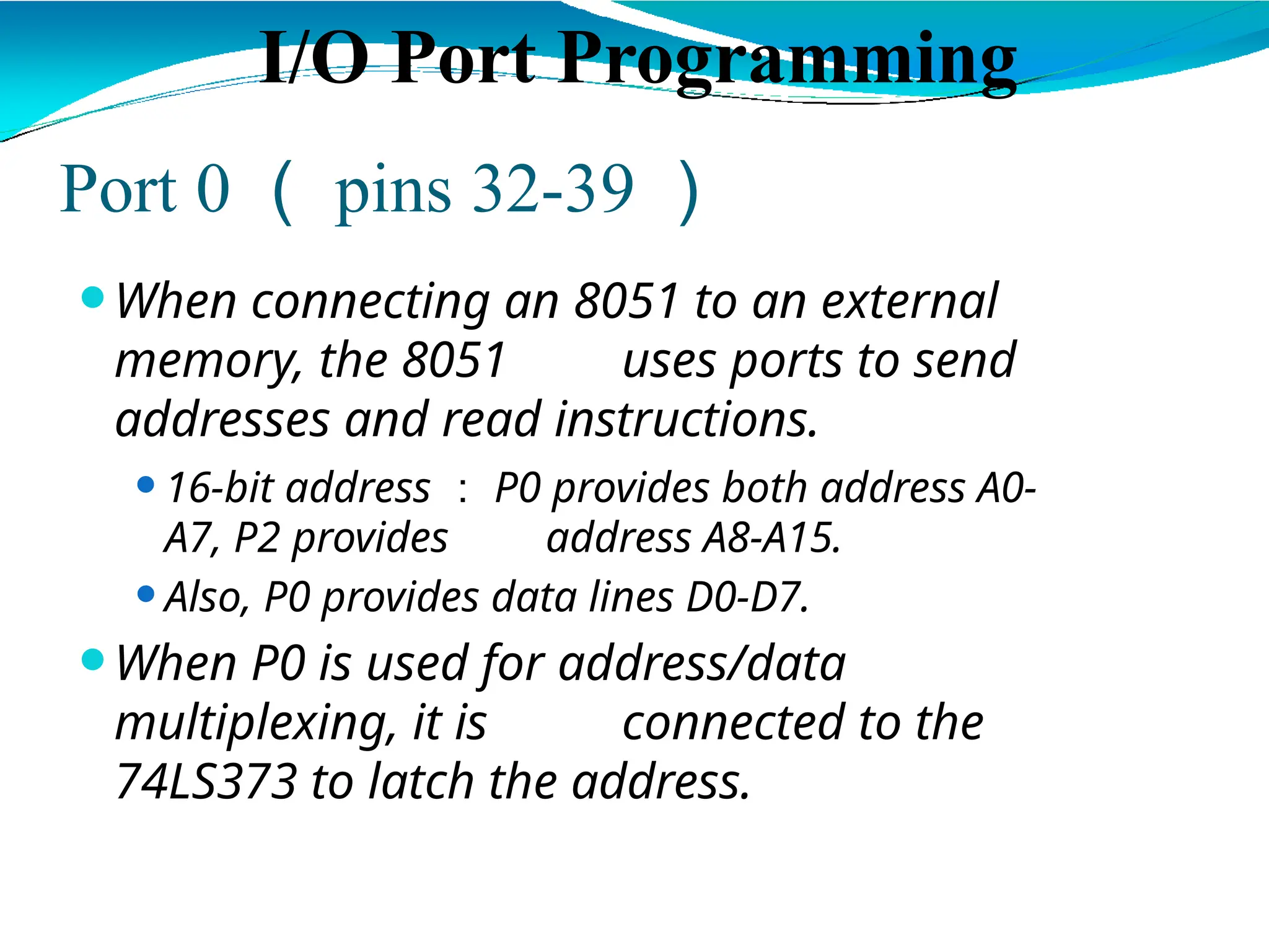 Port 0 （ pins 32-39 ）
⚫When connecting an 8051 to an external
memory, the 8051 uses ports to send
addresses and read instructions.
⚫16-bit address ： P0 provides both address A0-
A7, P2 provides address A8-A15.
⚫Also, P0 provides data lines D0-D7.
⚫When P0 is used for address/data
multiplexing, it is connected to the
74LS373 to latch the address.
I/O Port Programming
 