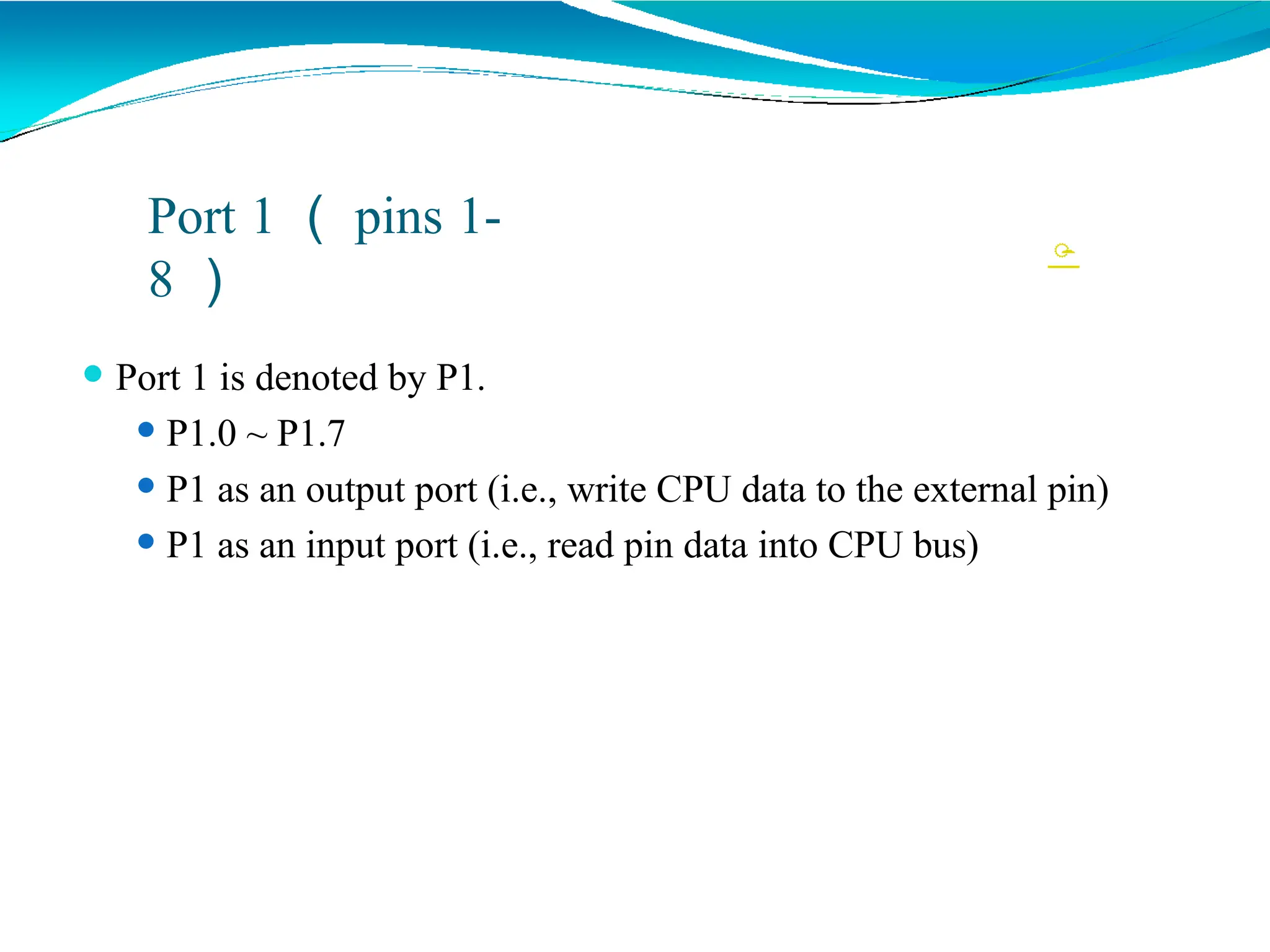 
Port 1 （ pins 1-
8 ）
⚫ Port 1 is denoted by P1.
⚫ P1.0 ~ P1.7
⚫ P1 as an output port (i.e., write CPU data to the external pin)
⚫ P1 as an input port (i.e., read pin data into CPU bus)
 