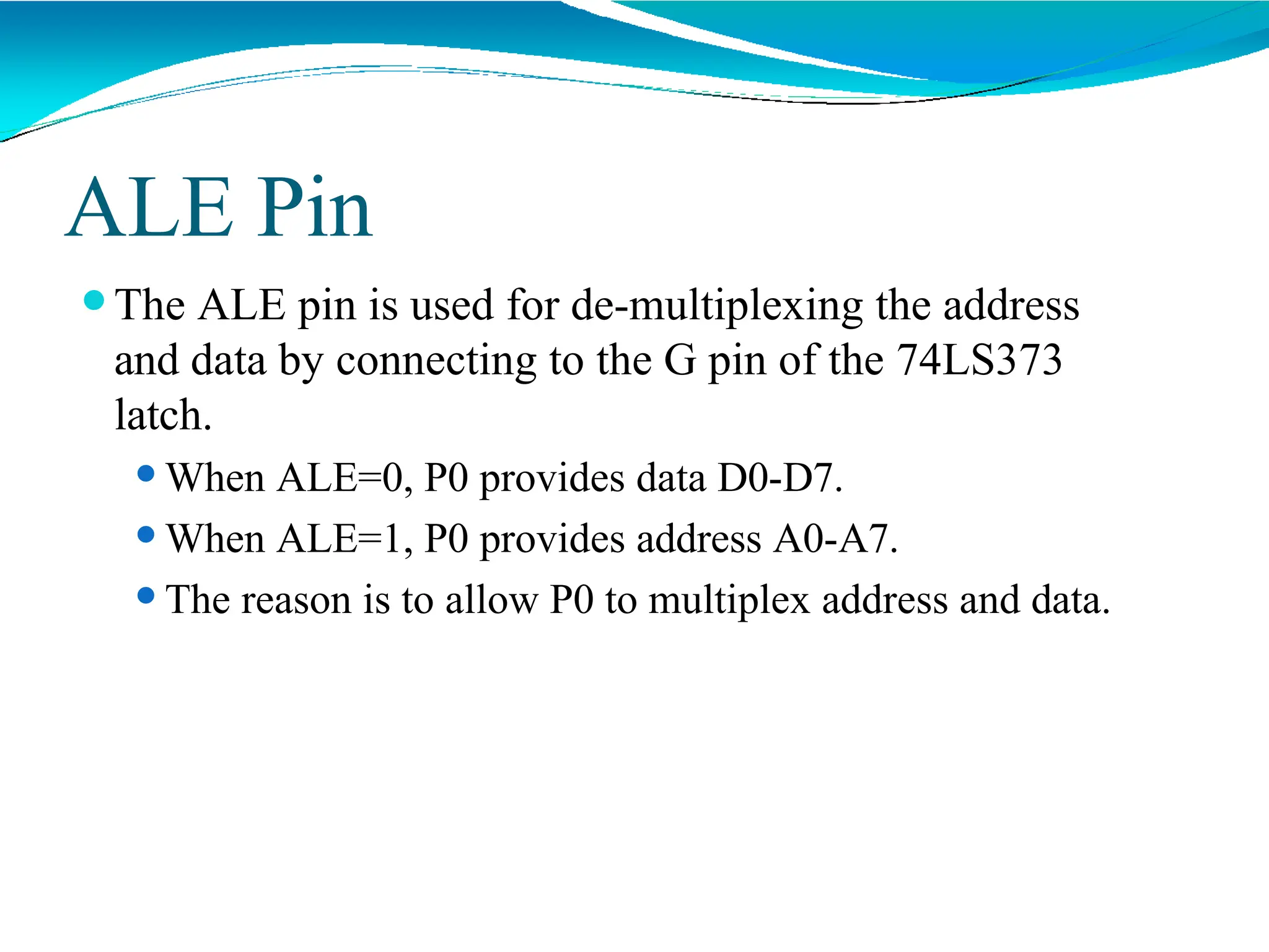 ALE Pin
⚫The ALE pin is used for de-multiplexing the address
and data by connecting to the G pin of the 74LS373
latch.
⚫When ALE=0, P0 provides data D0-D7.
⚫When ALE=1, P0 provides address A0-A7.
⚫The reason is to allow P0 to multiplex address and data.
 