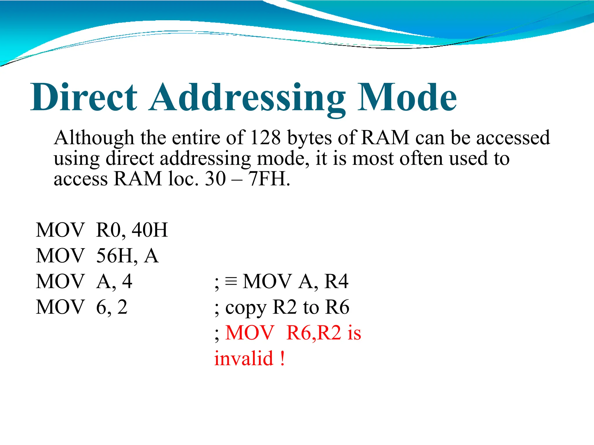 Direct Addressing Mode
Although the entire of 128 bytes of RAM can be accessed
using direct addressing mode, it is most often used to
access RAM loc. 30 – 7FH.
MOV R0, 40H
MOV 56H, A
MOV A, 4
MOV 6, 2
; ≡ MOV A, R4
; copy R2 to R6
; MOV R6,R2 is
invalid !
 