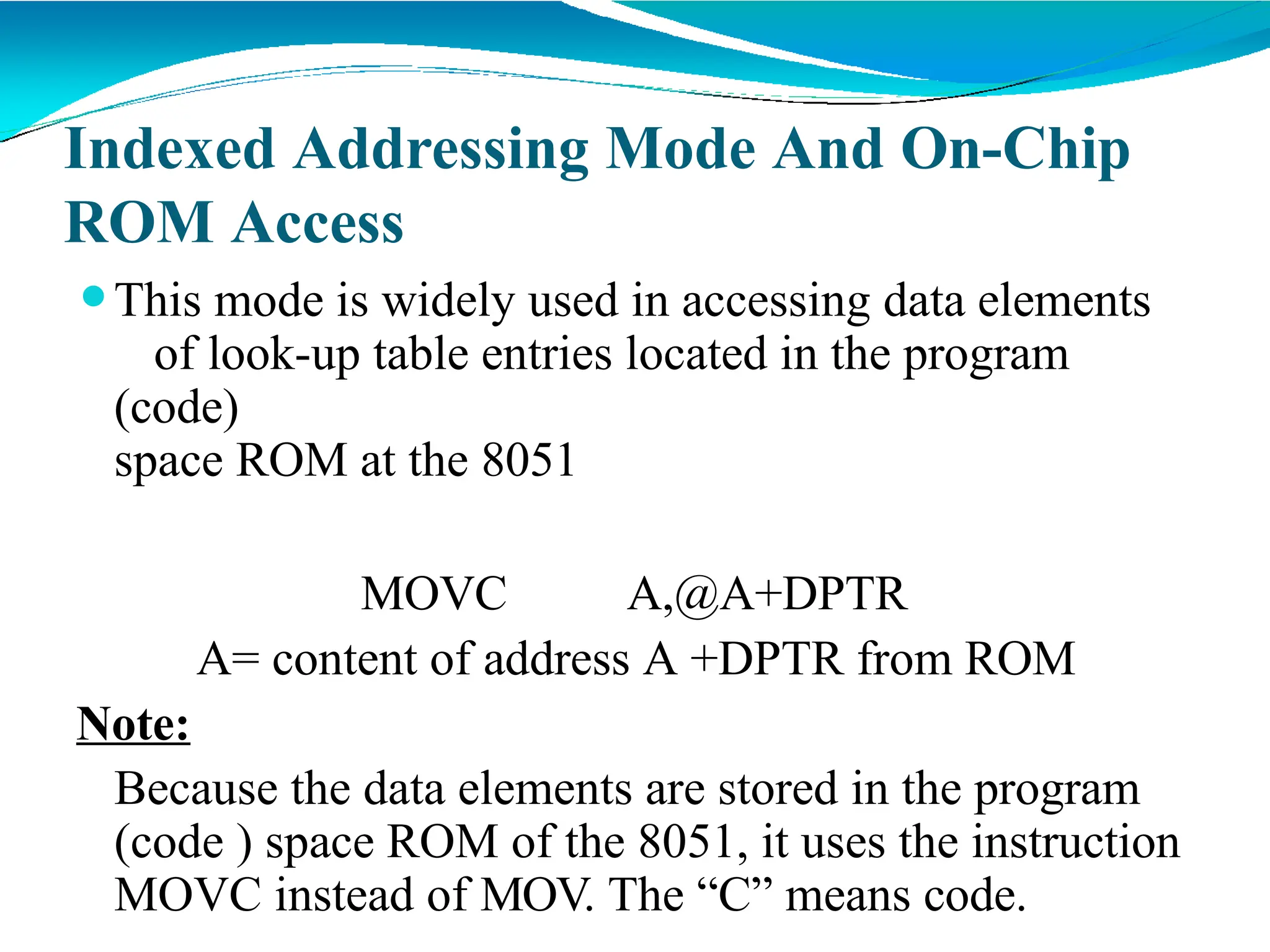 Indexed Addressing Mode And On-Chip
ROM Access
⚫This mode is widely used in accessing data elements
of look-up table entries located in the program
(code)
space ROM at the 8051
MOVC A,@A+DPTR
A= content of address A +DPTR from ROM
Note:
Because the data elements are stored in the program
(code ) space ROM of the 8051, it uses the instruction
MOVC instead of MOV. The “C” means code.
 