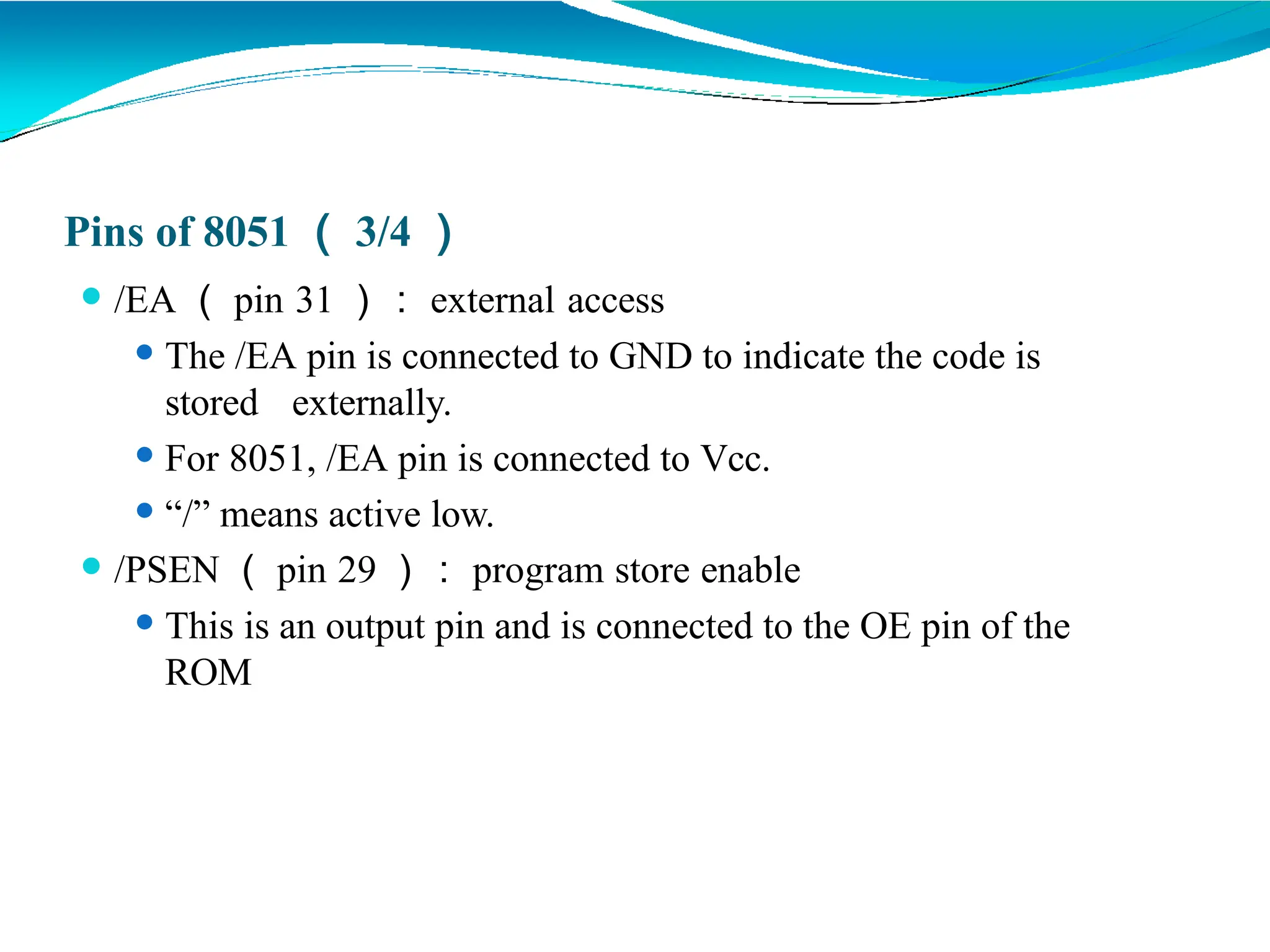 Pins of 8051 （ 3/4 ）
⚫ /EA （ pin 31 ）： external access
⚫ The /EA pin is connected to GND to indicate the code is
stored externally.
⚫ For 8051, /EA pin is connected to Vcc.
⚫ “/” means active low.
⚫ /PSEN （ pin 29 ）： program store enable
⚫ This is an output pin and is connected to the OE pin of the
ROM
 