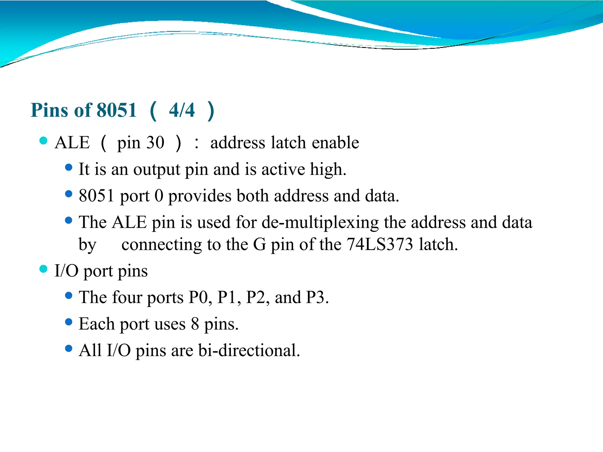 Pins of 8051 （ 4/4 ）
⚫ ALE （ pin 30 ）： address latch enable
⚫ It is an output pin and is active high.
⚫ 8051 port 0 provides both address and data.
⚫ The ALE pin is used for de-multiplexing the address and data
by connecting to the G pin of the 74LS373 latch.
⚫ I/O port pins
⚫ The four ports P0, P1, P2, and P3.
⚫ Each port uses 8 pins.
⚫ All I/O pins are bi-directional.
 