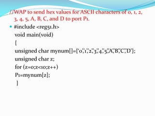 //WAP to send hex values for ASCII characters of 0, 1, 2,
3, 4, 5, A, B, C, and D to port P1.
 #include <reg51.h>
void main(void)
{
unsigned char mynum[]={‘0’,’1’,’2’,’3’,’4’,’5’,’A’,’B’,’C’,’D’};
unsigned char z;
for (z=0;z<10;z++)
P1=mynum[z];
}
 