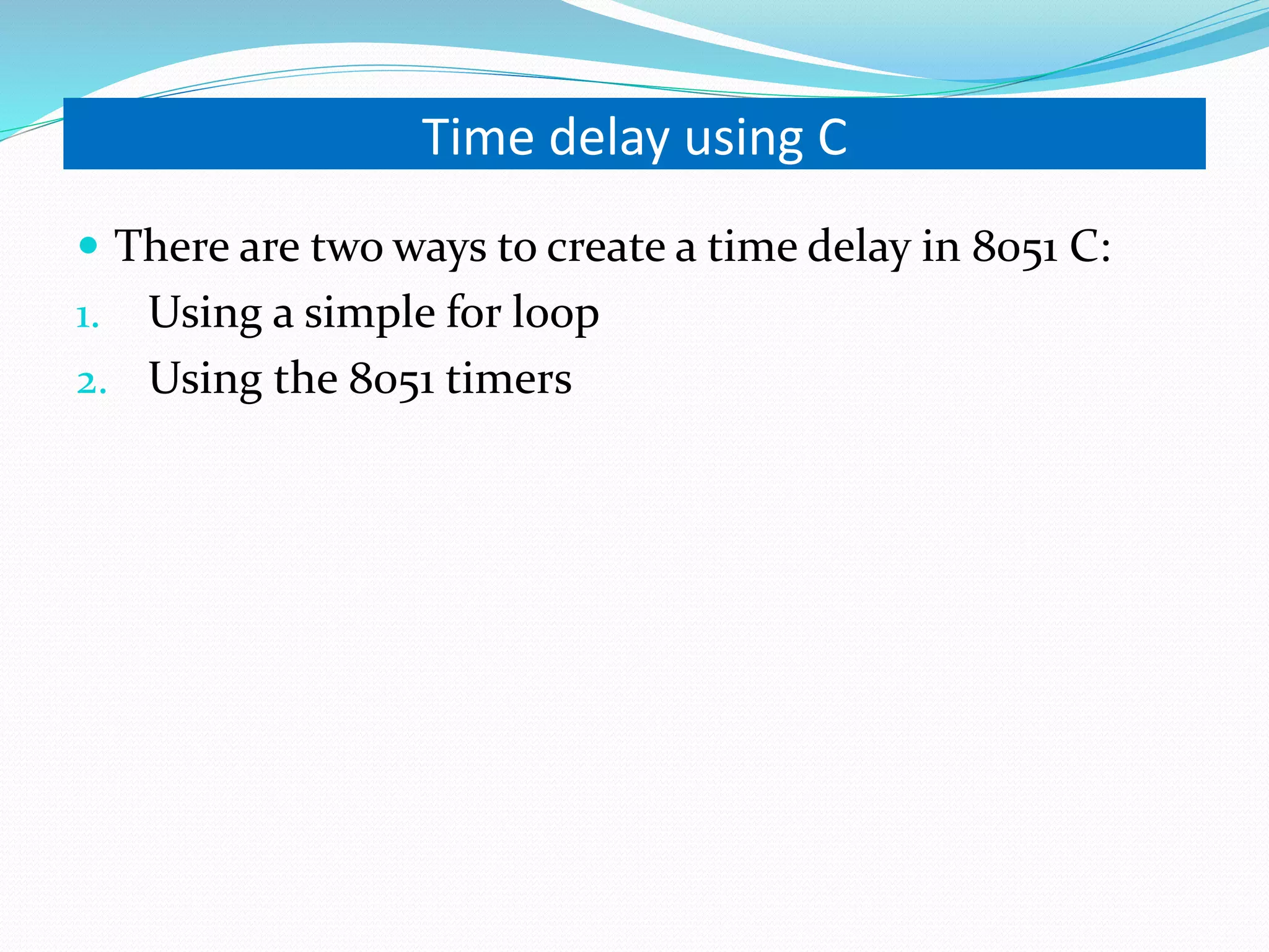 Time delay using C  There are two ways to create a time delay in 8051 C: 1. Using a simple for loop 2. Using the 8051 timers 