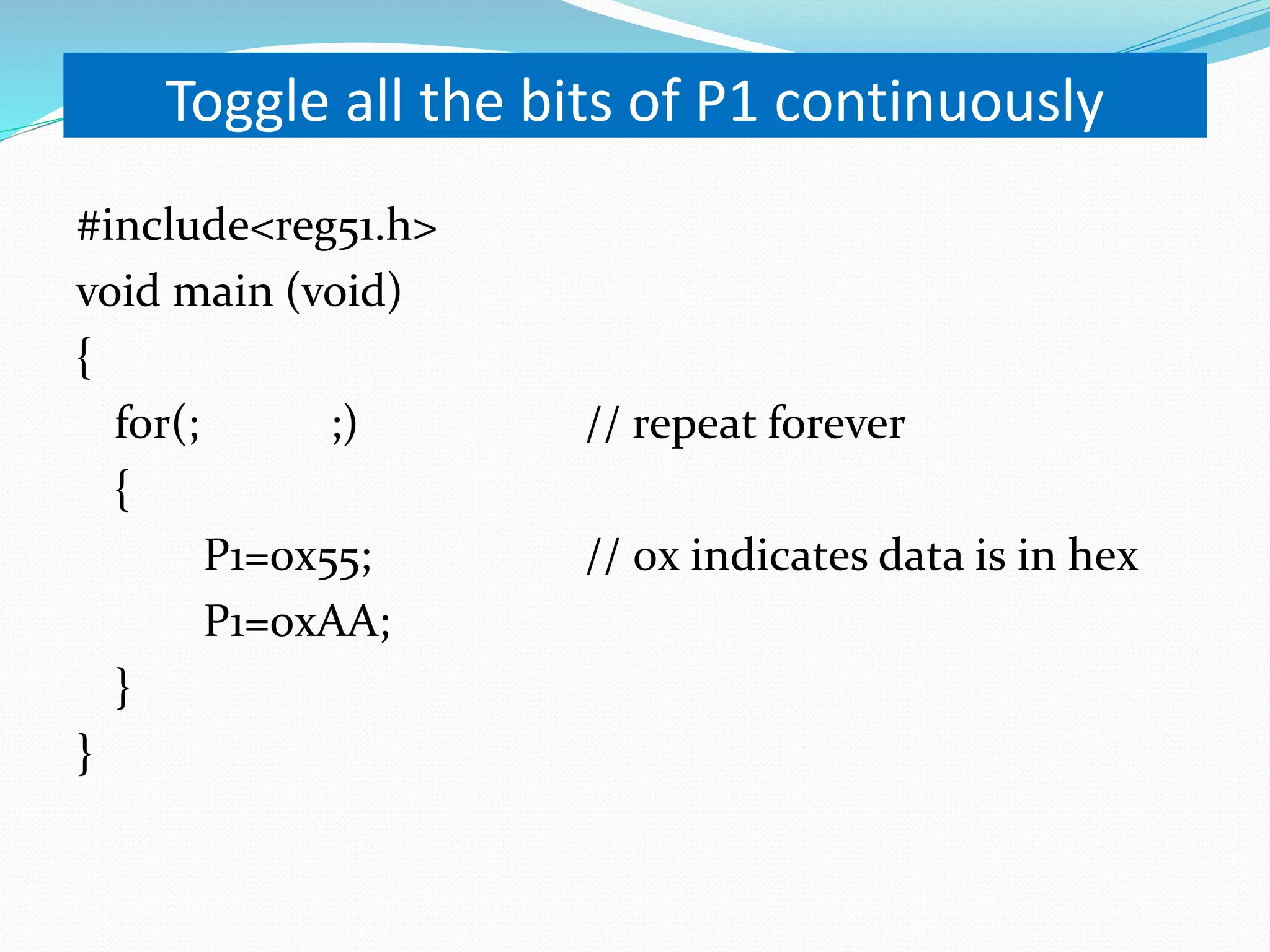Toggle all the bits of P1 continuously #include<reg51.h> void main (void) { for(; ;) // repeat forever { P1=0x55; // 0x indicates data is in hex P1=0xAA; } } 