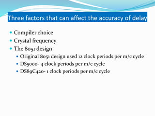 Three factors that can affect the accuracy of delay
 Compiler choice
 Crystal frequency
 The 8051 design
 Original 8051 design used 12 clock periods per m/c cycle
 DS5000- 4 clock periods per m/c cycle
 DS89C420- 1 clock periods per m/c cycle
 