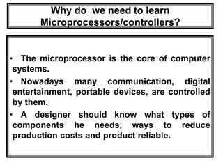 Why do we need to learn
Microprocessors/controllers?
• The microprocessor is the core of computer
systems.
• Nowadays many communication, digital
entertainment, portable devices, are controlled
by them.
• A designer should know what types of
components he needs, ways to reduce
production costs and product reliable.
 