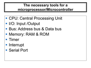 The necessary tools for a
microprocessor/Microcontroller
 CPU: Central Processing Unit
 I/O: Input /Output
 Bus: Address bus & Data bus
 Memory: RAM & ROM
 Timer
 Interrupt
 Serial Port
 