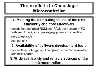 1. Meeting the computing needs of the task
efficiently and cost effectively
speed, the amount of ROM and RAM, the number of I/O
ports and timers, size, packaging, power consumption
easy to upgrade
cost per unit
2. Availability of software development tools
assemblers, debuggers, C compilers, emulator, simulator,
technical support
3. Wide availability and reliable sources of the
microcontrollers.
Three criteria in Choosing a
Microcontroller
 