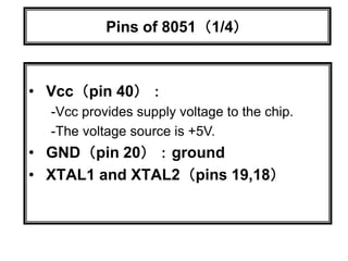 Pins of 8051（1/4）
• Vcc（pin 40）：
-Vcc provides supply voltage to the chip.
-The voltage source is +5V.
• GND（pin 20）：ground
• XTAL1 and XTAL2（pins 19,18）
 