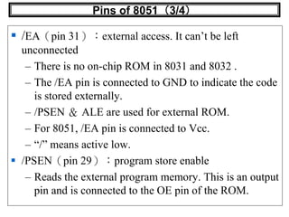 Pins of 8051（3/4）
 /EA（pin 31）：external access. It can’t be left
unconnected
– There is no on-chip ROM in 8031 and 8032 .
– The /EA pin is connected to GND to indicate the code
is stored externally.
– /PSEN ＆ ALE are used for external ROM.
– For 8051, /EA pin is connected to Vcc.
– “/” means active low.
 /PSEN（pin 29）：program store enable
– Reads the external program memory. This is an output
pin and is connected to the OE pin of the ROM.
 