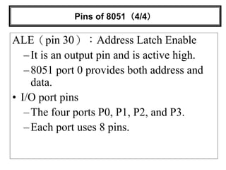 Pins of 8051（4/4）
ALE（pin 30）：Address Latch Enable
–It is an output pin and is active high.
–8051 port 0 provides both address and
data.
• I/O port pins
–The four ports P0, P1, P2, and P3.
–Each port uses 8 pins.
 