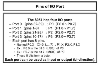Pins of I/O Port
The 8051 has four I/O ports
– Port 0 （pins 32-39）：P0（P0.0～P0.7）
– Port 1（pins 1-8） ：P1（P1.0～P1.7）
– Port 2（pins 21-28）：P2（P2.0～P2.7）
– Port 3（pins 10-17）：P3（P3.0～P3.7）
– Each port has 8 pins.
• Named P0.X （X=0,1,...,7）, P1.X, P2.X, P3.X
• Ex：P0.0 is the bit 0（LSB）of P0
• Ex：P0.7 is the bit 7（MSB）of P0
• These 8 bits form a byte.
Each port can be used as input or output (bi-direction).
 