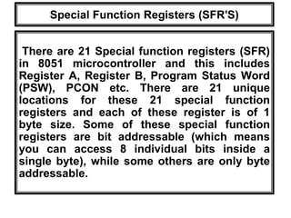 Special Function Registers (SFR'S)
There are 21 Special function registers (SFR)
in 8051 microcontroller and this includes
Register A, Register B, Program Status Word
(PSW), PCON etc. There are 21 unique
locations for these 21 special function
registers and each of these register is of 1
byte size. Some of these special function
registers are bit addressable (which means
you can access 8 individual bits inside a
single byte), while some others are only byte
addressable.
 