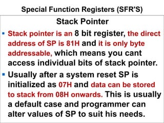 Special Function Registers (SFR'S)
Stack Pointer
 Stack pointer is an 8 bit register, the direct
address of SP is 81H and it is only byte
addressable, which means you cant
access individual bits of stack pointer.
 Usually after a system reset SP is
initialized as 07H and data can be stored
to stack from 08H onwards. This is usually
a default case and programmer can
alter values of SP to suit his needs.
 