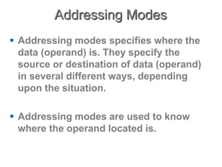 Addressing Modes
 Addressing modes specifies where the
data (operand) is. They specify the
source or destination of data (operand)
in several different ways, depending
upon the situation.
 Addressing modes are used to know
where the operand located is.
 