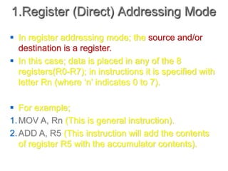 1.Register (Direct) Addressing Mode
 In register addressing mode; the source and/or
destination is a register.
 In this case; data is placed in any of the 8
registers(R0-R7); in instructions it is specified with
letter Rn (where ‘n’ indicates 0 to 7).
 For example;
1.MOV A, Rn (This is general instruction).
2.ADD A, R5 (This instruction will add the contents
of register R5 with the accumulator contents).
 