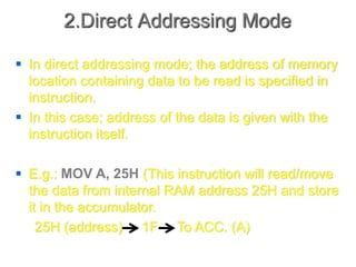 2.Direct Addressing Mode
 In direct addressing mode; the address of memory
location containing data to be read is specified in
instruction.
 In this case; address of the data is given with the
instruction itself.
 E.g.: MOV A, 25H (This instruction will read/move
the data from internal RAM address 25H and store
it in the accumulator.
25H (address) 1F To ACC. (A)
 