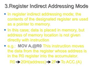3.Register Indirect Addressing Mode
 In register indirect addressing mode; the
contents of the designated register are used
as a pointer to memory.
 In this case; data is placed in memory, but
address of memory location is not given
directly with instruction
 e.g.: MOV A,@R0 This instruction moves
the data from the register whose address is
in the R0 register into the accumulator.
R0 20H(address) 2F To ACC.(A)
 