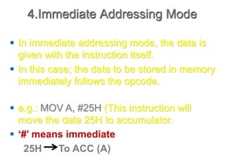4.Immediate Addressing Mode
 In immediate addressing mode, the data is
given with the instruction itself.
 In this case; the data to be stored in memory
immediately follows the opcode.
 e.g.: MOV A, #25H (This instruction will
move the data 25H to accumulator.
 ‘#’ means immediate
25H To ACC (A)
 