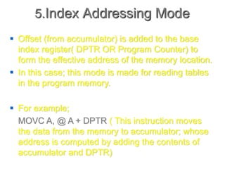 5.Index Addressing Mode
 Offset (from accumulator) is added to the base
index register( DPTR OR Program Counter) to
form the effective address of the memory location.
 In this case; this mode is made for reading tables
in the program memory.
 For example;
MOVC A, @ A + DPTR ( This instruction moves
the data from the memory to accumulator; whose
address is computed by adding the contents of
accumulator and DPTR)
 